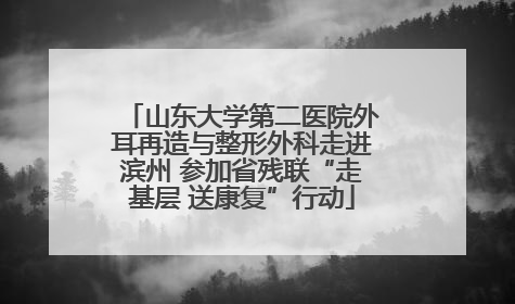 山东大学第二医院外耳再造与整形外科走进滨州 参加省残联“走基层 送康复”行动