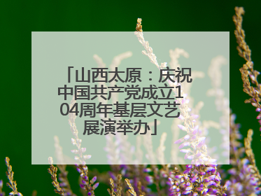 山西太原：庆祝中国共产党成立104周年基层文艺展演举办