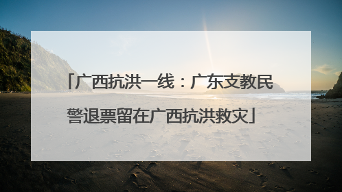 广西抗洪一线：广东支教民警退票留在广西抗洪救灾