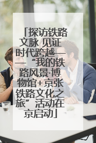 探访铁路文脉 见证时代跨越——“我的铁路风景·博物馆+京张铁路文化之旅”活动在京启动