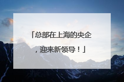总部在上海的央企，迎来新领导！