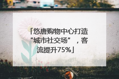 悠唐购物中心打造“城市社交场”，客流提升75%