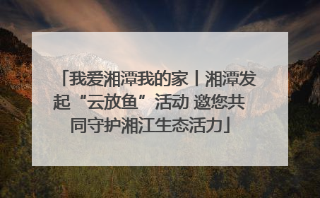 我爱湘潭我的家丨湘潭发起“云放鱼”活动 邀您共同守护湘江生态活力
