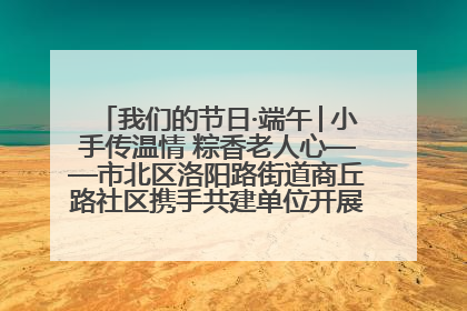 我们的节日·端午│小手传温情 粽香老人心——市北区洛阳路街道商丘路社区携手共建单位开展端午主题活动