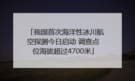 我国首次海洋性冰川航空探测今日启动 调查点位海拔超过4700米