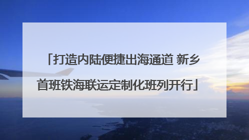 打造内陆便捷出海通道 新乡首班铁海联运定制化班列开行
