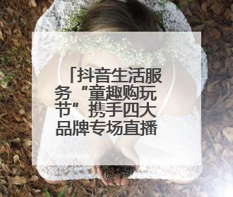 抖音生活服务“童趣购玩节”携手四大品牌专场直播，助力“六一”节日消费