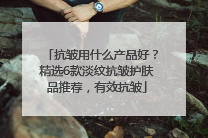 抗皱用什么产品好？精选6款淡纹抗皱护肤品推荐，有效抗皱