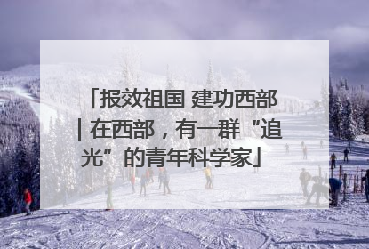 报效祖国 建功西部｜在西部，有一群“追光”的青年科学家