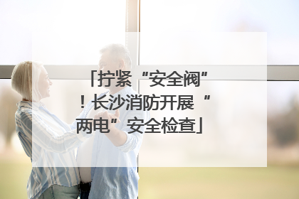 拧紧“安全阀”！长沙消防开展“两电”安全检查