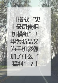 搭载“史上最昂贵相机模组”！华为新品又为手机影像加了什么“猛料”？