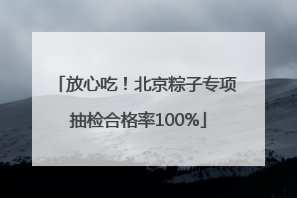 放心吃！北京粽子专项抽检合格率100%