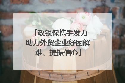 政银保携手发力 助力外贸企业纾困解难、提振信心