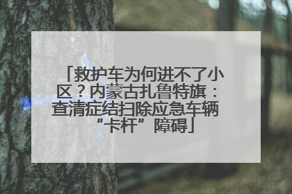救护车为何进不了小区？内蒙古扎鲁特旗：查清症结扫除应急车辆“卡杆”障碍
