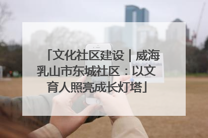 文化社区建设｜威海乳山市东城社区：以文育人照亮成长灯塔