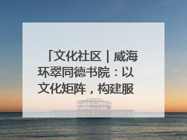 文化社区｜威海环翠同德书院：以文化矩阵，构建服务群众新场景