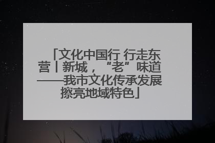 文化中国行 行走东营丨新城，“老”味道——我市文化传承发展擦亮地域特色