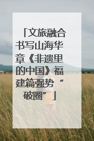 文旅融合书写山海华章《非遗里的中国》福建篇强势“破圈”