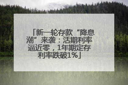 新一轮存款“降息潮”来袭：活期利率逼近零，1年期定存利率跌破1%
