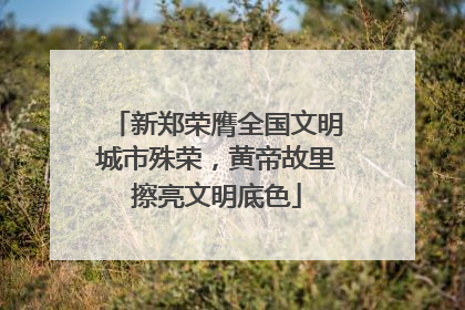 新郑荣膺全国文明城市殊荣，黄帝故里擦亮文明底色