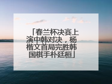 春兰杯决赛上演中韩对决，杨楷文首局完胜韩国棋手朴廷桓