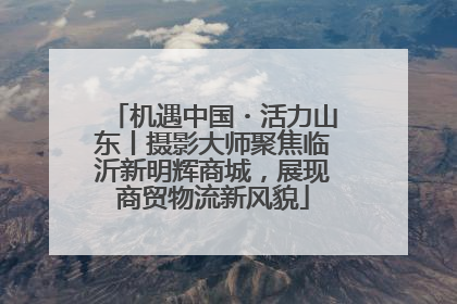 机遇中国・活力山东丨摄影大师聚焦临沂新明辉商城，展现商贸物流新风貌