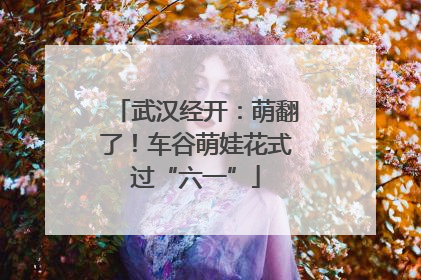 武汉经开：萌翻了！车谷萌娃花式过“六一”