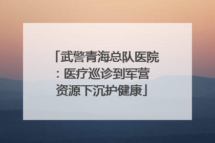武警青海总队医院：医疗巡诊到军营  资源下沉护健康
