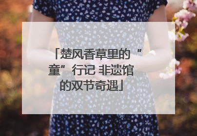 楚风香草里的“童”行记 非遗馆的双节奇遇