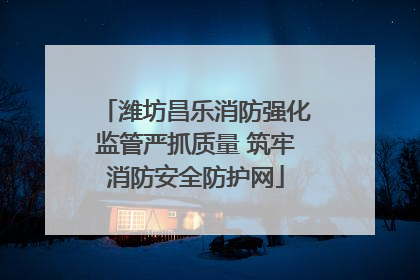 潍坊昌乐消防强化监管严抓质量 筑牢消防安全防护网