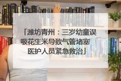 潍坊青州：三岁幼童误吸花生米导致气管堵塞 医护人员紧急救治