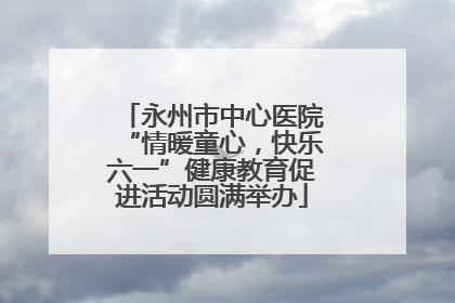 永州市中心医院“情暖童心，快乐六一”健康教育促进活动圆满举办