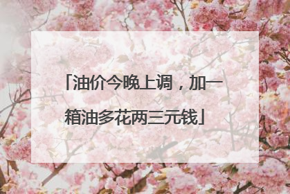 油价今晚上调，加一箱油多花两三元钱