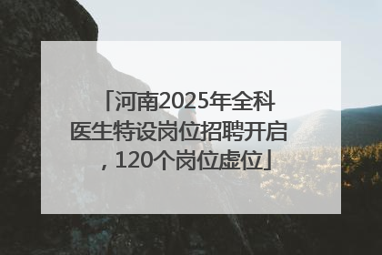 河南2025年全科医生特设岗位招聘开启，120个岗位虚位