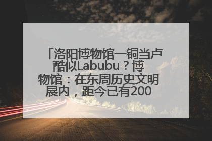 洛阳博物馆一铜当卢酷似Labubu？博物馆：在东周历史文明展内，距今已有2000多年历史