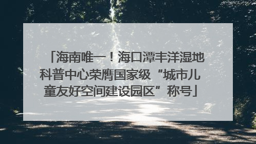 海南唯一！海口潭丰洋湿地科普中心荣膺国家级“城市儿童友好空间建设园区”称号