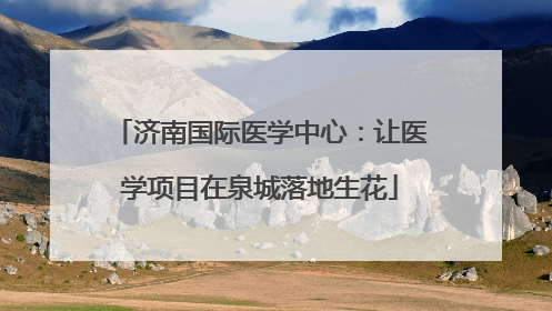 济南国际医学中心：让医学项目在泉城落地生花