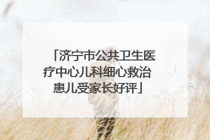 济宁市公共卫生医疗中心儿科细心救治患儿受家长好评