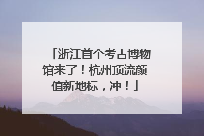 浙江首个考古博物馆来了！杭州顶流颜值新地标，冲！