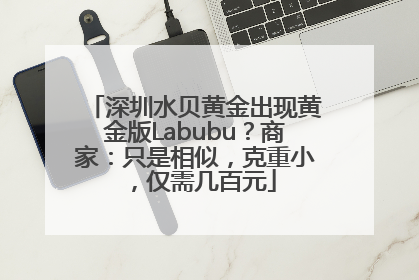 深圳水贝黄金出现黄金版Labubu？商家：只是相似，克重小，仅需几百元