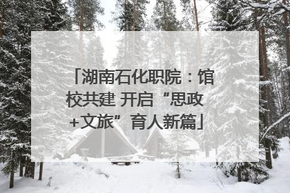 湖南石化职院：馆校共建 开启“思政+文旅”育人新篇