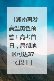 湖南再发高温黄色预警！高考首日，局部地区可达37℃以上