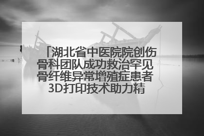 湖北省中医院院创伤骨科团队成功救治罕见骨纤维异常增殖症患者 3D打印技术助力精准矫形手术