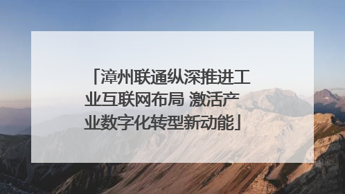 漳州联通纵深推进工业互联网布局 激活产业数字化转型新动能