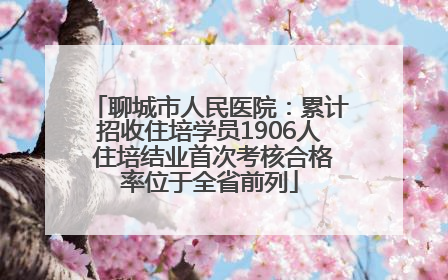 聊城市人民医院：累计招收住培学员1906人 住培结业首次考核合格率位于全省前列
