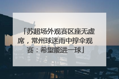 苏超场外观赛区座无虚席，常州球迷雨中撑伞观赛：希望能进一球
