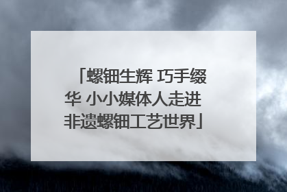 螺钿生辉 巧手缀华 小小媒体人走进非遗螺钿工艺世界