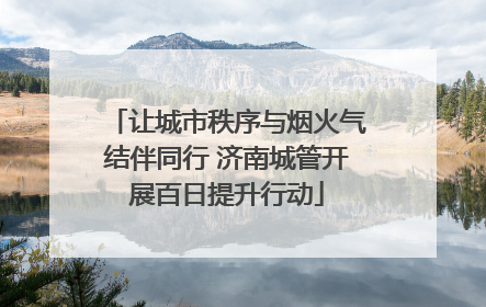 让城市秩序与烟火气结伴同行 济南城管开展百日提升行动