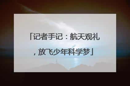 记者手记：航天观礼，放飞少年科学梦