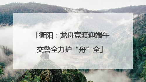 衡阳：龙舟竞渡迎端午 交警全力护“舟”全